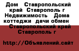 Дом - Ставропольский край, Ставрополь г. Недвижимость » Дома, коттеджи, дачи обмен   . Ставропольский край,Ставрополь г.